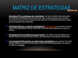 MATRIZ DE ESTRATEGIAS
 Estrategias FO o estrategias de crecimiento: son las resultantes de aprovechar
las mejores posibilidades que da el entorno y las ventajas propias, para construir
una posición que permita la expansión del sistema o su fortalecimiento para el logro
de los propósitos que emprende.
 Estrategias DO son un tipo de estrategias de supervivencia en las que se busca
superar las debilidades internas, haciendo uso de las oportunidades que ofrece el
entorno.
 Estrategias FA son también de supervivencia y se refiere a las estrategias que
buscan evadir las amenazas del entorno, aprovechando las fortalezas del sistema.
 Las estrategias DA permiten ver alternativas estratégicas que sugieren renunciar
al logro dada una situación amenazante y débil difícilmente superable, que expone
el sistema al fracaso.
 