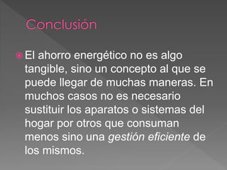  El ahorro energético no es algo
tangible, sino un concepto al que se
puede llegar de muchas maneras. En
muchos casos no es necesario
sustituir los aparatos o sistemas del
hogar por otros que consuman
menos sino una gestión eficiente de
los mismos.
 