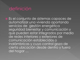  Es el conjunto de sistemas capaces de
automatizar una vivienda aportando
servicios de gestión energética
seguridad bienestar y comunicación y
que pueden estar integrados por medio
de redes interiores y exteriores de
comunicación establecidos o
inalámbricas y cuyo control goza de
cierta ubicación desde dentro y fuera
del hogar …
 