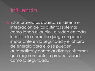  Estos proyectos abarcan el diseño e
integración de los distintos sistemas
como lo son el audio , el video en toda
industria la domótica juega un papel
importante en la seguridad y el ahorro
de energía para ello se pueden
automatizar y controlar diversos sistemas
que mejoran tanto la productividad
como la seguridad…
 