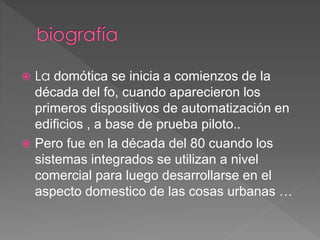  La domótica se inicia a comienzos de la
década del fo, cuando aparecieron los
primeros dispositivos de automatización en
edificios , a base de prueba piloto..
 Pero fue en la década del 80 cuando los
sistemas integrados se utilizan a nivel
comercial para luego desarrollarse en el
aspecto domestico de las cosas urbanas …
 