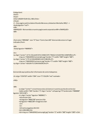 Códigohtml:
<html>
<heat>
<title>UNDERYOUR CELL 905</title>
</heat>
<!-- Esta paginaweblaelaboroRicardoMenesesySebastianMontañez905//-->
<bodybgcolor="red">
<HR>
<MARQUEE> Bienvenidosanuestra paginawebcorporativa<BR></MARQUEE>
<BR>
<fontcolor="#993366" size="4"face="ComicSansMS">bienvenidoestaenel lugar
indicado</font>
<BR>
<body bgcolor="#009933">
<hr>
<p align="center">SITU CELULAR ESTA COMO ESTE TRAELO A NUESTRA COMPAÑIA</P>
<img src="IMAGENES/celularipho.jpg"border="5"width="400"height="400">
<p align="center">YTE LO DEJAREMOS ASIO MEJOR</P>
<img src="IMAGENES/celularsm.jpg"border="5"width="400"height="400">
<p align="center">SEGUN TU CONVENIENCIA</P>
bienvenidoaqui podrasallarinformacionde comotrabajamos
<hr align="CENTER"width="50%"size="5"COLOR="red"noshade>
<PRE>
<BR>
<p align="center">encontrarasestoscelularesennuestrospuntosde venta</p>
<table width="50%"border="2"align="center" cellspacing="0"bordercolor="#000000"
bgcolor="#FFCC99">
<tr align="center"bgcolor="#0099CC">
<td>celular</td>
<td bgcolor="#66CC99">precios</td>
<td bgcolor="#66CC99">imagenes</td>
</tr>
<tr>
<td>samsunggalaxyS6</td>
<td>1.850.000</td>
<td><img src="IMAGENES/samsung6.jpg"border="2"width="300"height="200"></td>
 