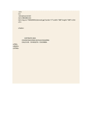 </tr>
<tr>
<td>iphone 6</td>
<td>1.900.000</td>
<td><img src="IMAGENES/iphone6.jpg"border="2"width="300"height="200"></td>
</tr>
</table>
COPYRIGTH 2015
COLEGIONACIONALNICOLASESGUERRA
CALLE 6 85 - 35 BOGOTA - COLOMBIA
</PRE>
</BODY>
</HTML>
 