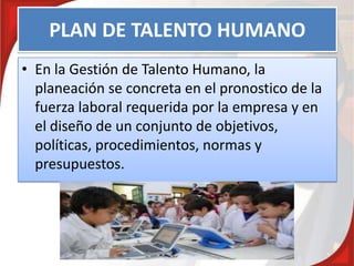 PLAN DE TALENTO HUMANO
• En la Gestión de Talento Humano, la
planeación se concreta en el pronostico de la
fuerza laboral requerida por la empresa y en
el diseño de un conjunto de objetivos,
políticas, procedimientos, normas y
presupuestos.
 