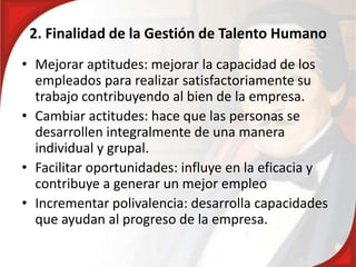 2. Finalidad de la Gestión de Talento Humano
• Mejorar aptitudes: mejorar la capacidad de los
empleados para realizar satisfactoriamente su
trabajo contribuyendo al bien de la empresa.
• Cambiar actitudes: hace que las personas se
desarrollen integralmente de una manera
individual y grupal.
• Facilitar oportunidades: influye en la eficacia y
contribuye a generar un mejor empleo
• Incrementar polivalencia: desarrolla capacidades
que ayudan al progreso de la empresa.
 