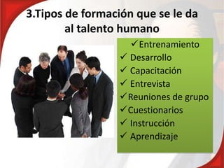 3.Tipos de formación que se le da
al talento humano
Entrenamiento
 Desarrollo
 Capacitación
 Entrevista
Reuniones de grupo
Cuestionarios
 Instrucción
 Aprendizaje
 