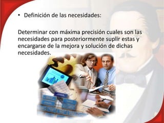 • Definición de las necesidades:
Determinar con máxima precisión cuales son las
necesidades para posteriormente suplir estas y
encargarse de la mejora y solución de dichas
necesidades.
 