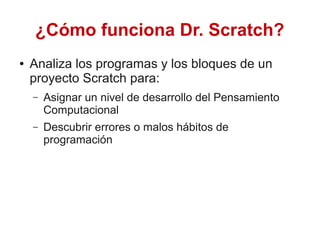¿Cómo funciona Dr. Scratch?
● Analiza los programas y los bloques de un
proyecto Scratch para:
– Asignar un nivel de desarrollo del Pensamiento
Computacional
– Descubrir errores o malos hábitos de
programación
 
