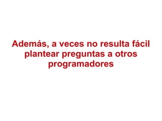 Además, a veces no resulta fácil
plantear preguntas a otros
programadores
 