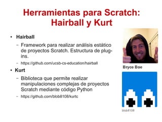 ● Hairball
– Framework para realizar análisis estático
de proyectos Scratch. Estructura de plug-
ins.
– https://github.com/ucsb-cs-education/hairball
● Kurt
– Biblioteca que permite realizar
manipulaciones complejas de proyectos
Scratch mediante código Python
– https://github.com/blob8108/kurtc
Herramientas para Scratch:
Hairball y Kurt
 