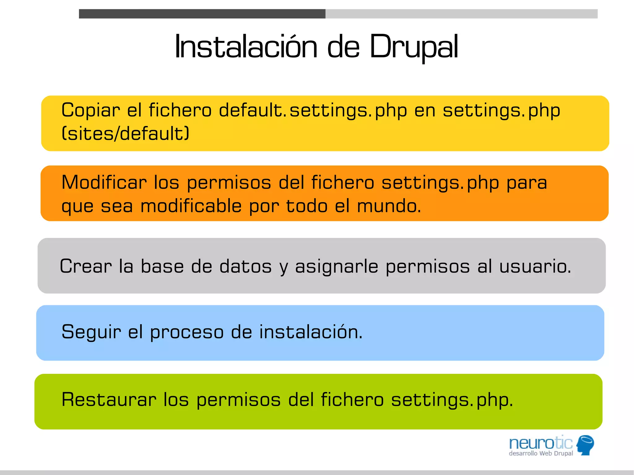 Instalación de Drupal
Copiar el fichero default.settings.php en settings.php
(sites/default)

Modificar los permisos del fichero settings.php para
que sea modificable por todo el mundo.


Crear la base de datos y asignarle permisos al usuario.


Seguir el proceso de instalación.


Restaurar los permisos del fichero settings.php.
 