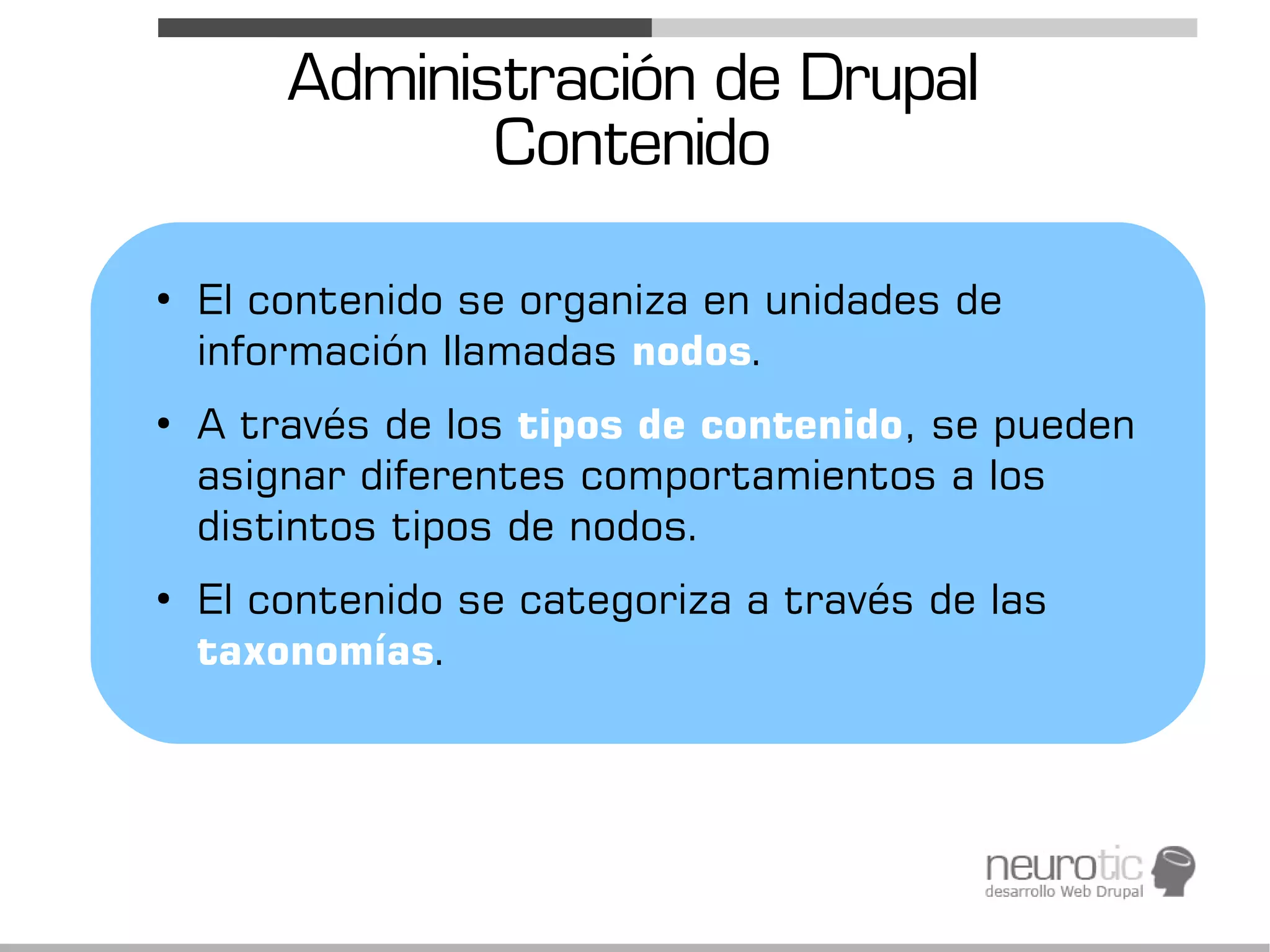 Administración de Drupal
               Contenido
●
    El contenido se organiza en unidades de
    información llamadas nodos.
●
    A través de los tipos de contenido, se pueden
    asignar diferentes comportamientos a los
    distintos tipos de nodos.
●
    El contenido se categoriza a través de las
    taxonomías.
 