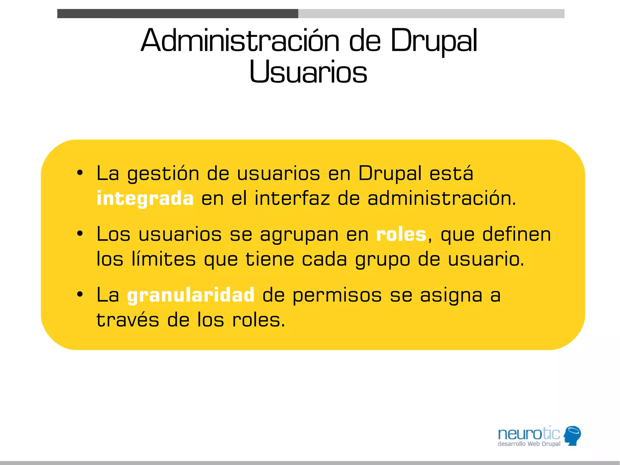 Administración de Drupal
               Usuarios

●
    La gestión de usuarios en Drupal está
    integrada en el interfaz de administración.
●
    Los usuarios se agrupan en roles, que definen
    los límites que tiene cada grupo de usuario.
●
    La granularidad de permisos se asigna a
    través de los roles.
 