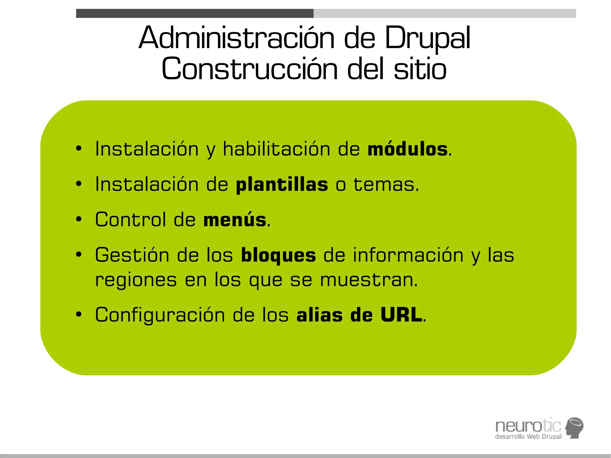 Administración de Drupal
         Construcción del sitio

●
    Instalación y habilitación de módulos.
●
    Instalación de plantillas o temas.
●
    Control de menús.
●
    Gestión de los bloques de información y las
    regiones en los que se muestran.
●
    Configuración de los alias de URL.
 