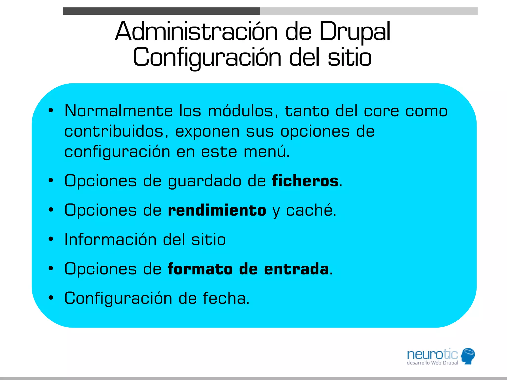 Administración de Drupal
           Configuración del sitio
●
    Normalmente los módulos, tanto del core como
    contribuidos, exponen sus opciones de
    configuración en este menú.
●
    Opciones de guardado de ficheros.
●
    Opciones de rendimiento y caché.
●
    Información del sitio
●
    Opciones de formato de entrada.
●
    Configuración de fecha.
 