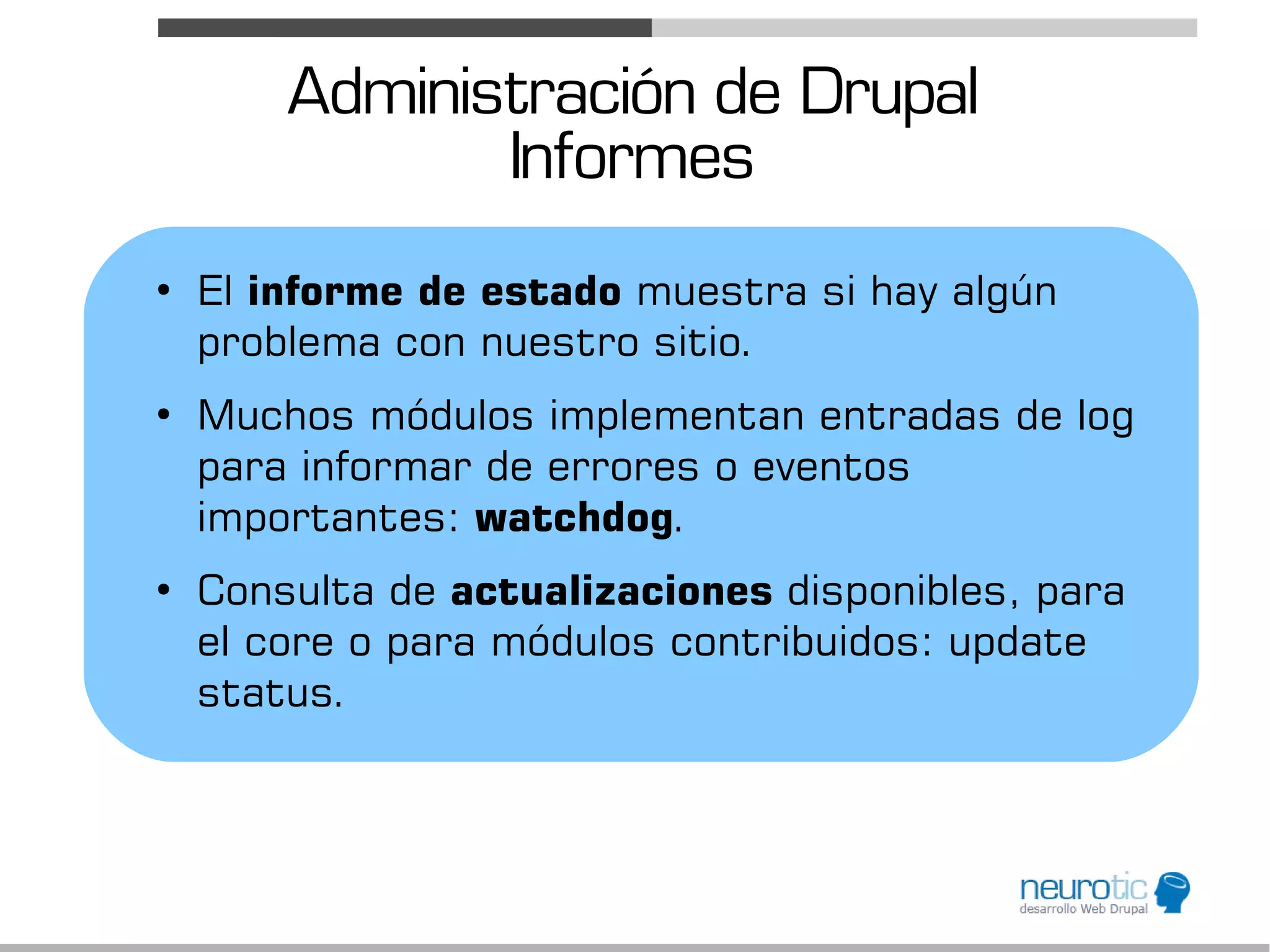 Administración de Drupal
               Informes
●
    El informe de estado muestra si hay algún
    problema con nuestro sitio.
●
    Muchos módulos implementan entradas de log
    para informar de errores o eventos
    importantes: watchdog.
●
    Consulta de actualizaciones disponibles, para
    el core o para módulos contribuidos: update
    status.
 