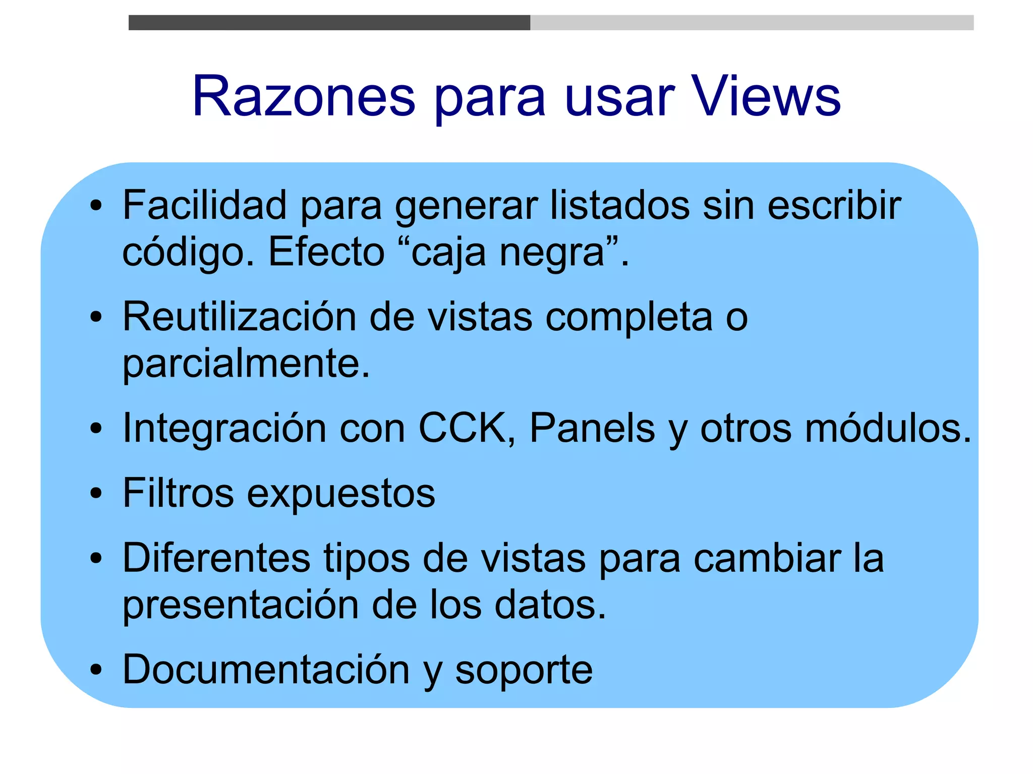 Razones para usar Views
●   Facilidad para generar listados sin escribir
    código. Efecto “caja negra”.
●   Reutilización de vistas completa o
    parcialmente.
●   Integración con CCK, Panels y otros módulos.
●   Filtros expuestos
●   Diferentes tipos de vistas para cambiar la
    presentación de los datos.
●   Documentación y soporte
 