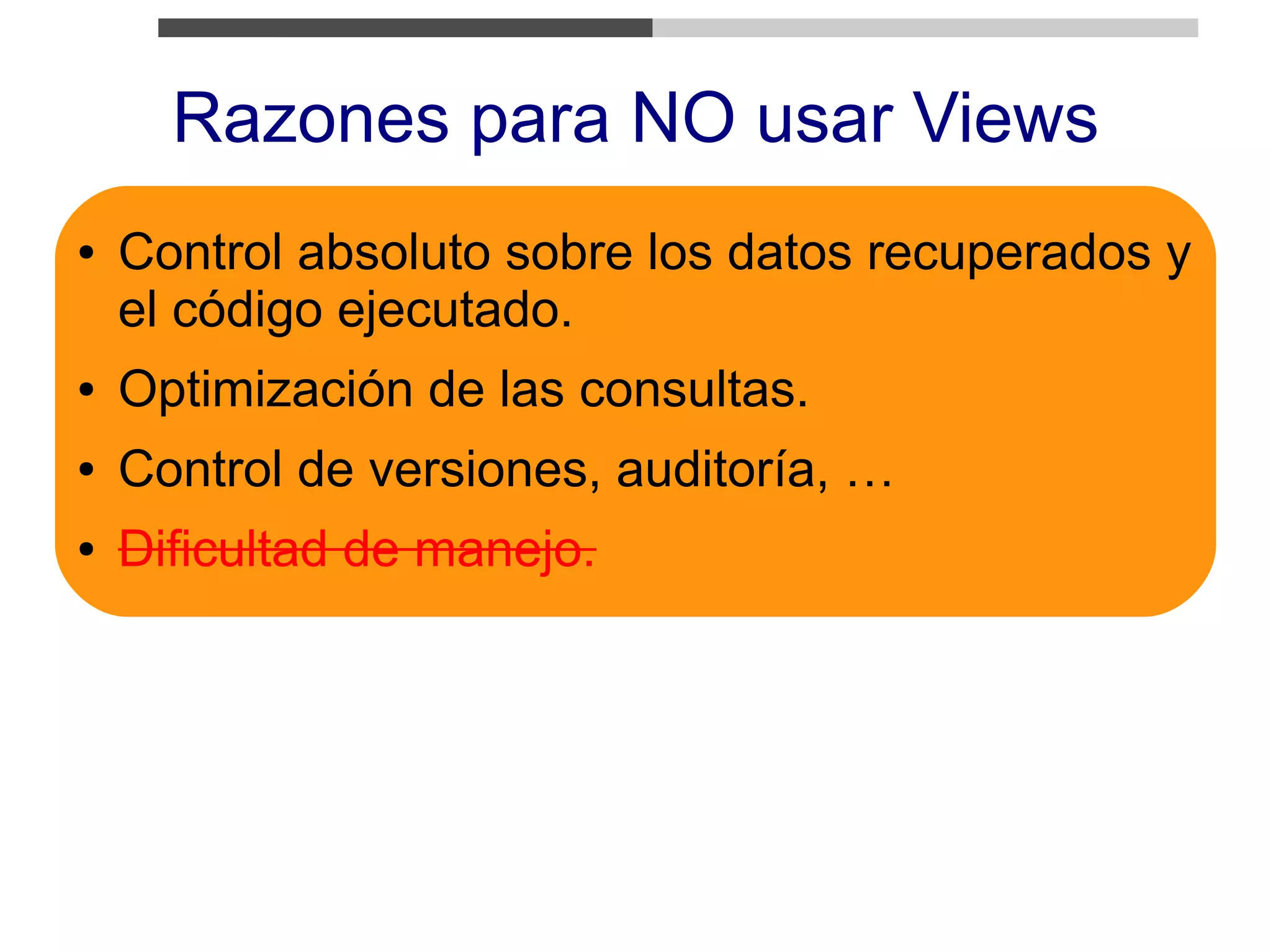 Razones para NO usar Views
●   Control absoluto sobre los datos recuperados y
    el código ejecutado.
●   Optimización de las consultas.
●   Control de versiones, auditoría, …
●   Dificultad de manejo.
 