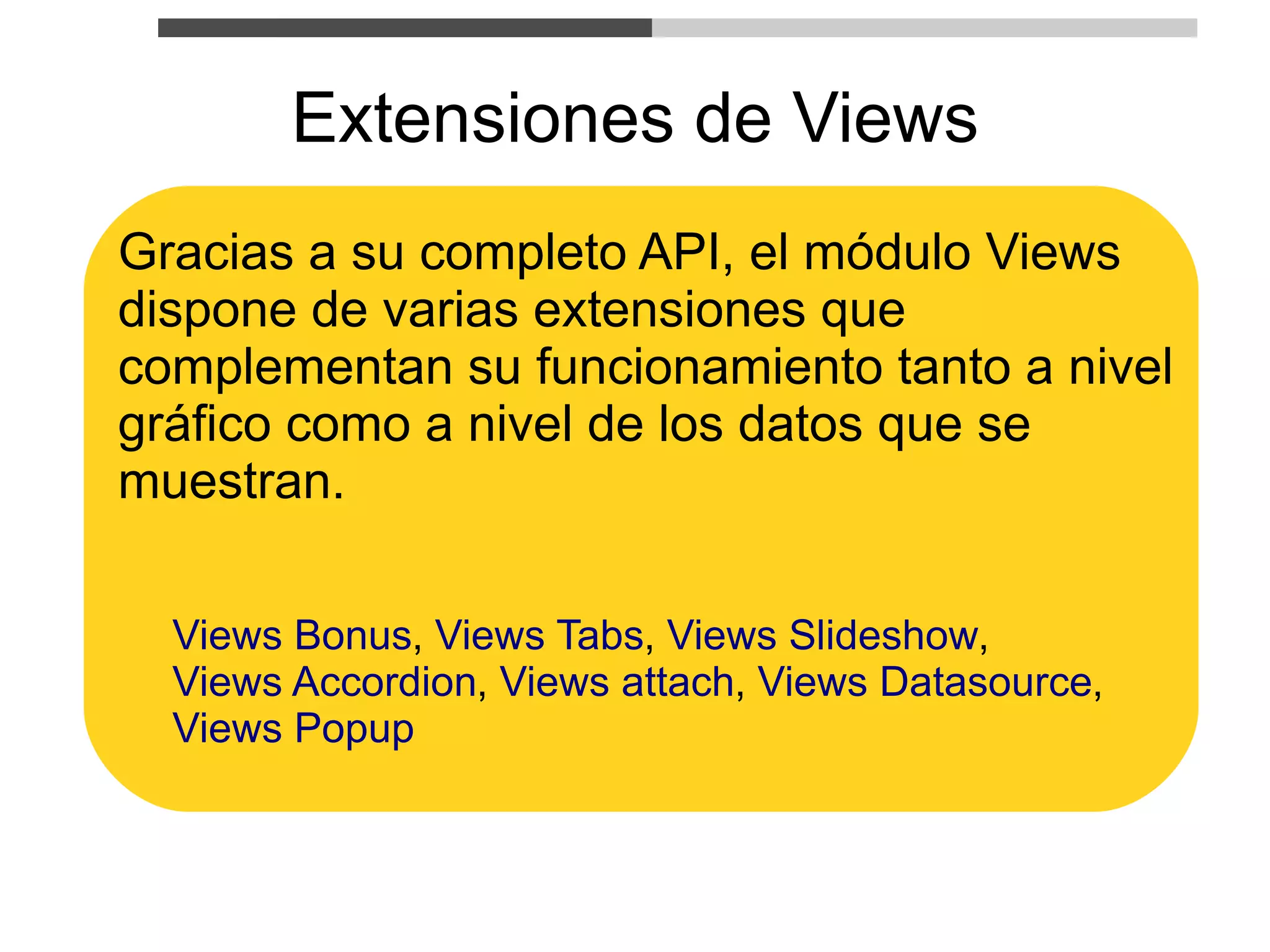 Extensiones de Views
Gracias a su completo API, el módulo Views
dispone de varias extensiones que
complementan su funcionamiento tanto a nivel
gráfico como a nivel de los datos que se
muestran.

  Views Bonus, Views Tabs, Views Slideshow,
  Views Accordion, Views attach, Views Datasource,
  Views Popup
 