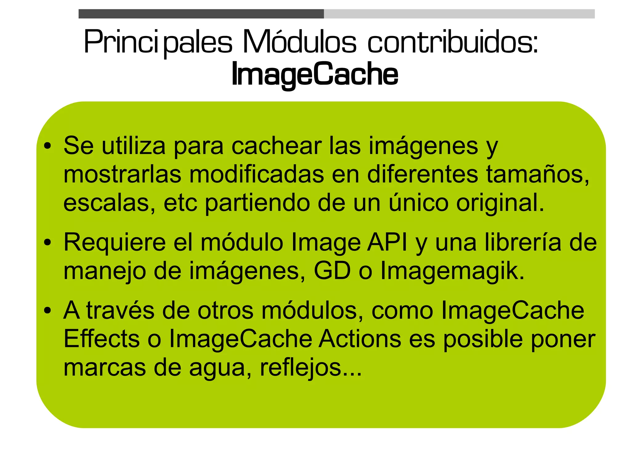 Princi pales Módulos contribuidos:
                 ImageCache
●   Se utiliza para cachear las imágenes y
    mostrarlas modificadas en diferentes tamaños,
    escalas, etc partiendo de un único original.
●   Requiere el módulo Image API y una librería de
    manejo de imágenes, GD o Imagemagik.
●   A través de otros módulos, como ImageCache
    Effects o ImageCache Actions es posible poner
    marcas de agua, reflejos...
 