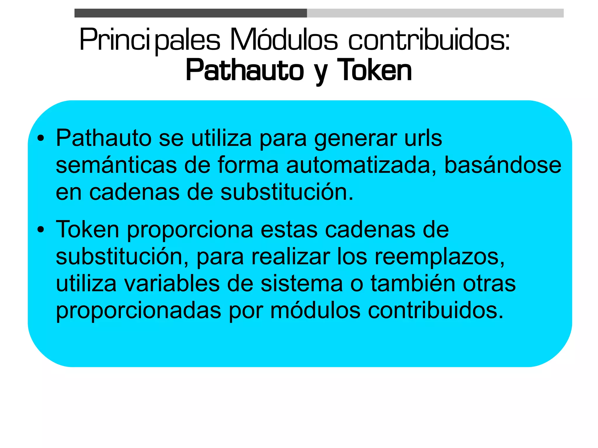 Princi pales Módulos contribuidos:
               Pathauto y Token
●   Pathauto se utiliza para generar urls
    semánticas de forma automatizada, basándose
    en cadenas de substitución.
●   Token proporciona estas cadenas de
    substitución, para realizar los reemplazos,
    utiliza variables de sistema o también otras
    proporcionadas por módulos contribuidos.
 
