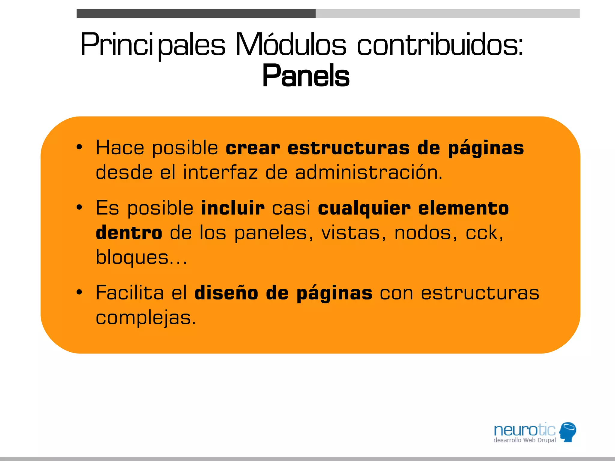 Princi pales Módulos contribuidos:
              Panels
●
    Hace posible crear estructuras de páginas
    desde el interfaz de administración.
●
    Es posible incluir casi cualquier elemento
    dentro de los paneles, vistas, nodos, cck,
    bloques...
●
    Facilita el diseño de páginas con estructuras
    complejas.
 
