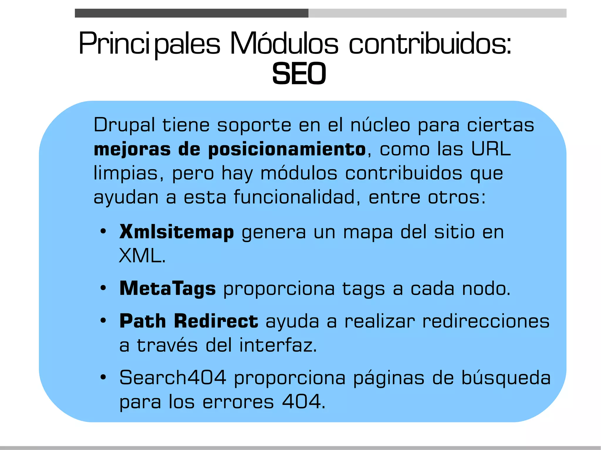 Princi pales Módulos contribuidos:
               SEO
 Drupal tiene soporte en el núcleo para ciertas
 mejoras de posicionamiento, como las URL
 limpias, pero hay módulos contribuidos que
 ayudan a esta funcionalidad, entre otros:
 ●
     Xmlsitemap genera un mapa del sitio en
     XML.
 ●
     MetaTags proporciona tags a cada nodo.
 ●
     Path Redirect ayuda a realizar redirecciones
     a través del interfaz.
 ●
     Search404 proporciona páginas de búsqueda
     para los errores 404.
 