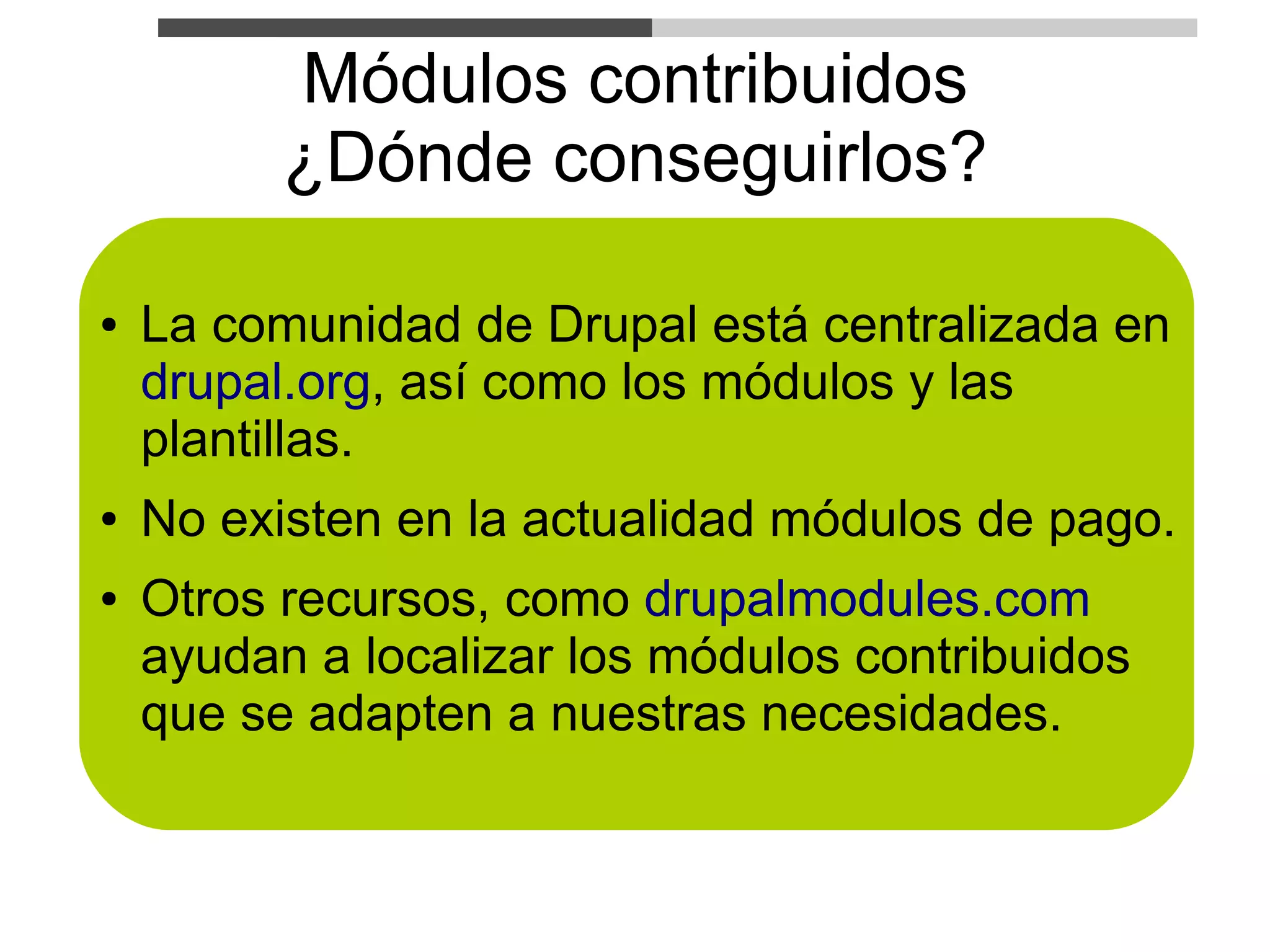 Módulos contribuidos
          ¿Dónde conseguirlos?

●   La comunidad de Drupal está centralizada en
    drupal.org, así como los módulos y las
    plantillas.
●   No existen en la actualidad módulos de pago.
●   Otros recursos, como drupalmodules.com
    ayudan a localizar los módulos contribuidos
    que se adapten a nuestras necesidades.
 