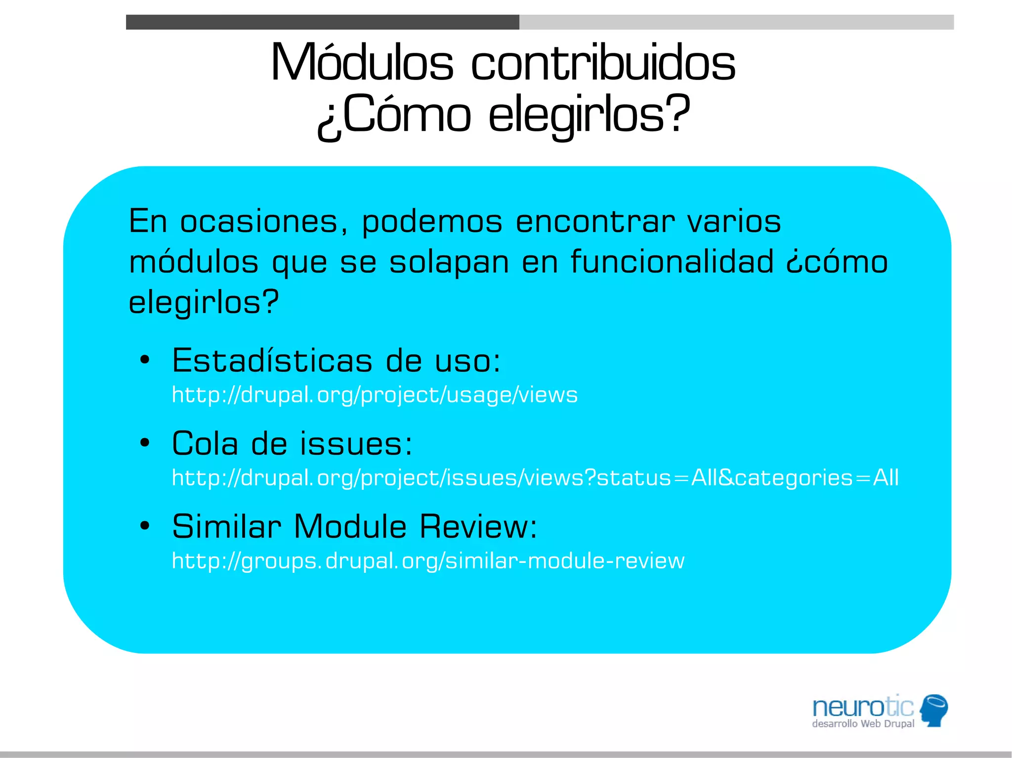 Módulos contribuidos
              ¿Cómo elegirlos?
En ocasiones, podemos encontrar varios
módulos que se solapan en funcionalidad ¿cómo
elegirlos?
●
    Estadísticas de uso:
    http://drupal.org/project/usage/views
●
    Cola de issues:
    http://drupal.org/project/issues/views?status=All&categories=All
●
    Similar Module Review:
    http://groups.drupal.org/similar-module-review
 