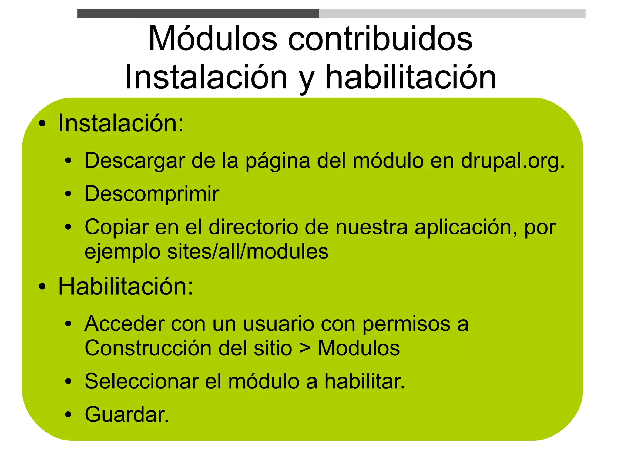 Módulos contribuidos
            Instalación y habilitación
●   Instalación:
    ●   Descargar de la página del módulo en drupal.org.
    ●   Descomprimir
    ●   Copiar en el directorio de nuestra aplicación, por
        ejemplo sites/all/modules
●   Habilitación:
    ●   Acceder con un usuario con permisos a
        Construcción del sitio > Modulos
    ●   Seleccionar el módulo a habilitar.
    ●   Guardar.
 