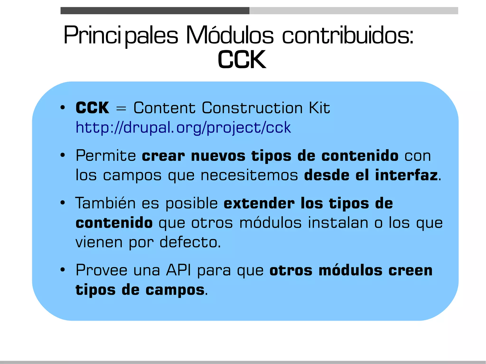 Princi pales Módulos contribuidos:
               CCK
●
    CCK = Content Construction Kit
    http://drupal.org/project/cck
●
    Permite crear nuevos tipos de contenido con
    los campos que necesitemos desde el interfaz.
●
    También es posible extender los tipos de
    contenido que otros módulos instalan o los que
    vienen por defecto.
●
    Provee una API para que otros módulos creen
    tipos de campos.
 