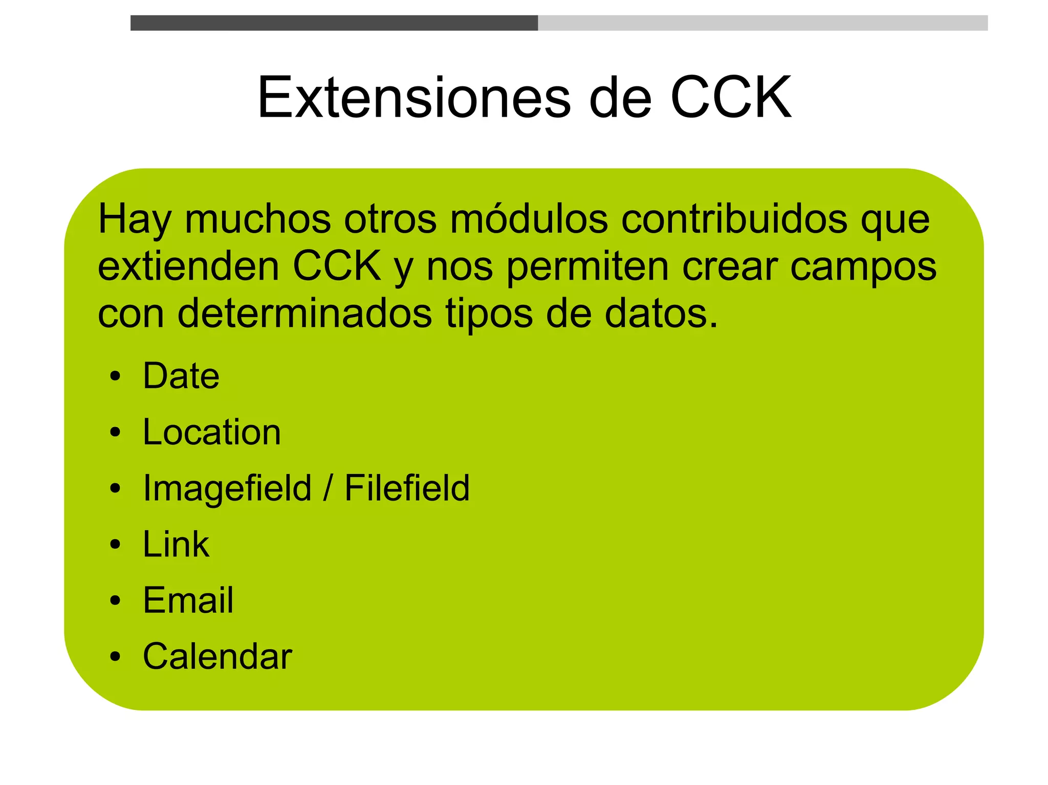 Extensiones de CCK
Hay muchos otros módulos contribuidos que
extienden CCK y nos permiten crear campos
con determinados tipos de datos.
●   Date
●   Location
●   Imagefield / Filefield
●   Link
●   Email
●   Calendar
 