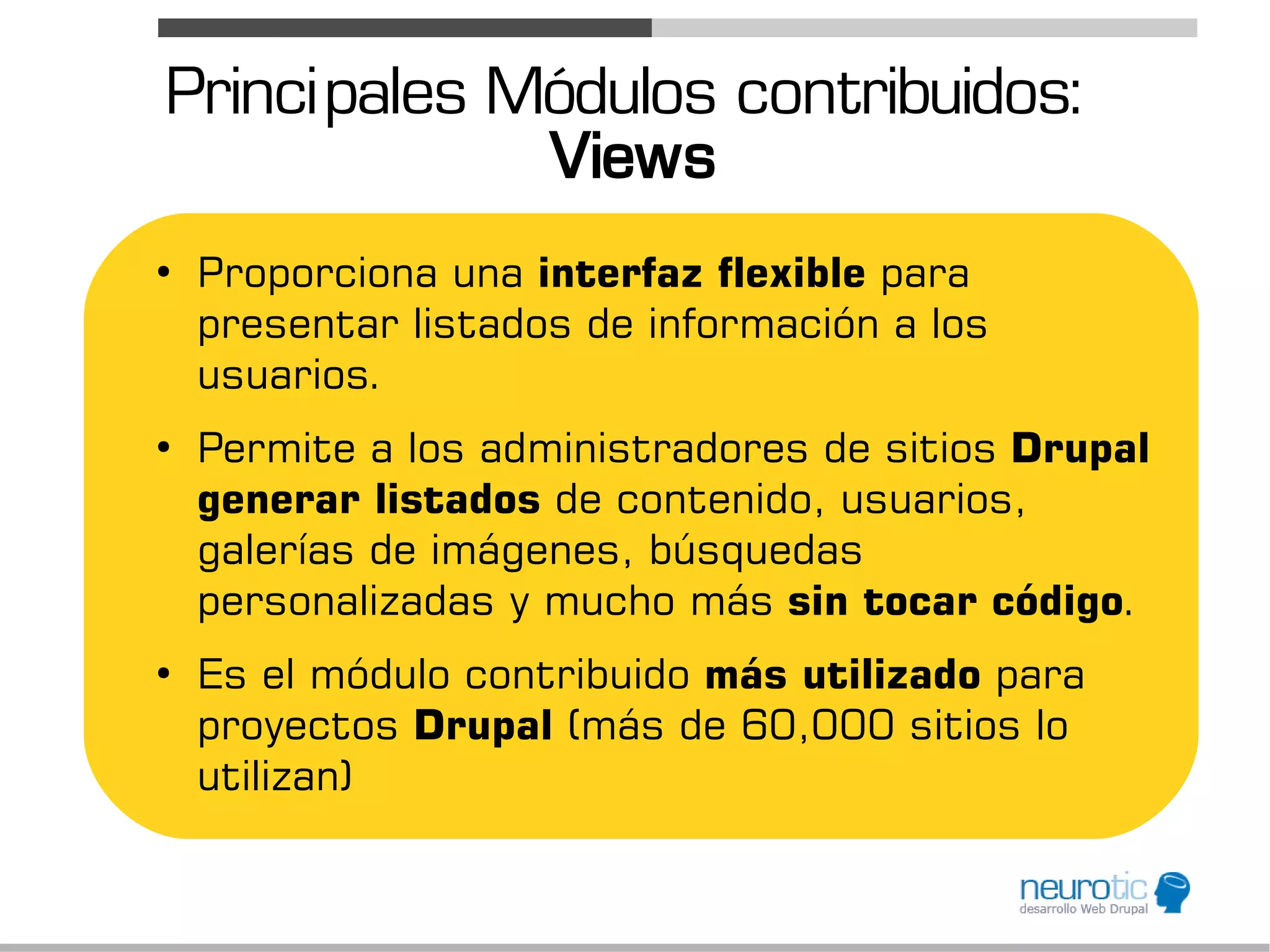 Princi pales Módulos contribuidos:
              Views
●
    Proporciona una interfaz flexible para
    presentar listados de información a los
    usuarios.
●
    Permite a los administradores de sitios Drupal
    generar listados de contenido, usuarios,
    galerías de imágenes, búsquedas
    personalizadas y mucho más sin tocar código.
●
    Es el módulo contribuido más utilizado para
    proyectos Drupal (más de 60,000 sitios lo
    utilizan)
 