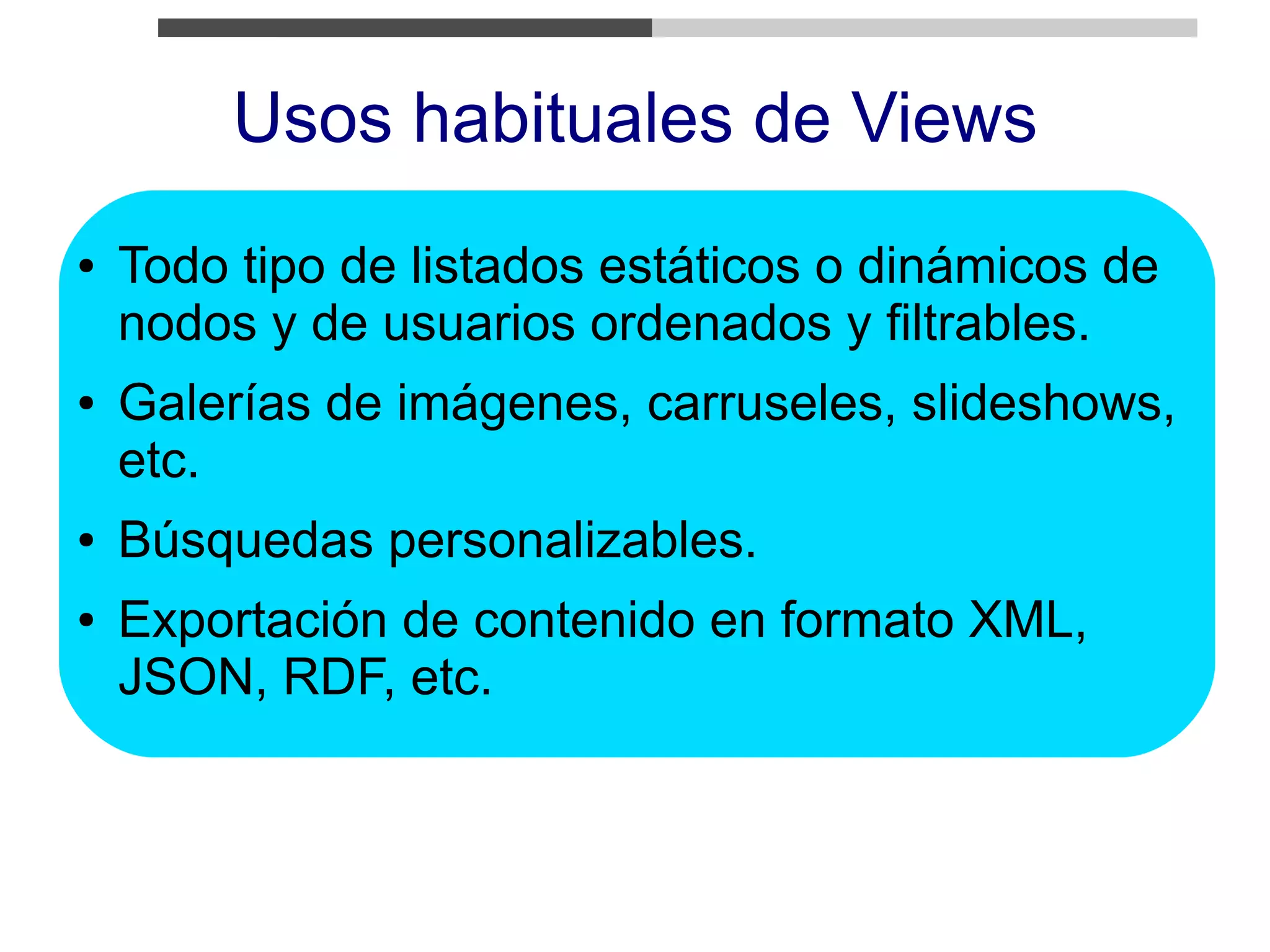 Usos habituales de Views
●   Todo tipo de listados estáticos o dinámicos de
    nodos y de usuarios ordenados y filtrables.
●   Galerías de imágenes, carruseles, slideshows,
    etc.
●   Búsquedas personalizables.
●   Exportación de contenido en formato XML,
    JSON, RDF, etc.
 