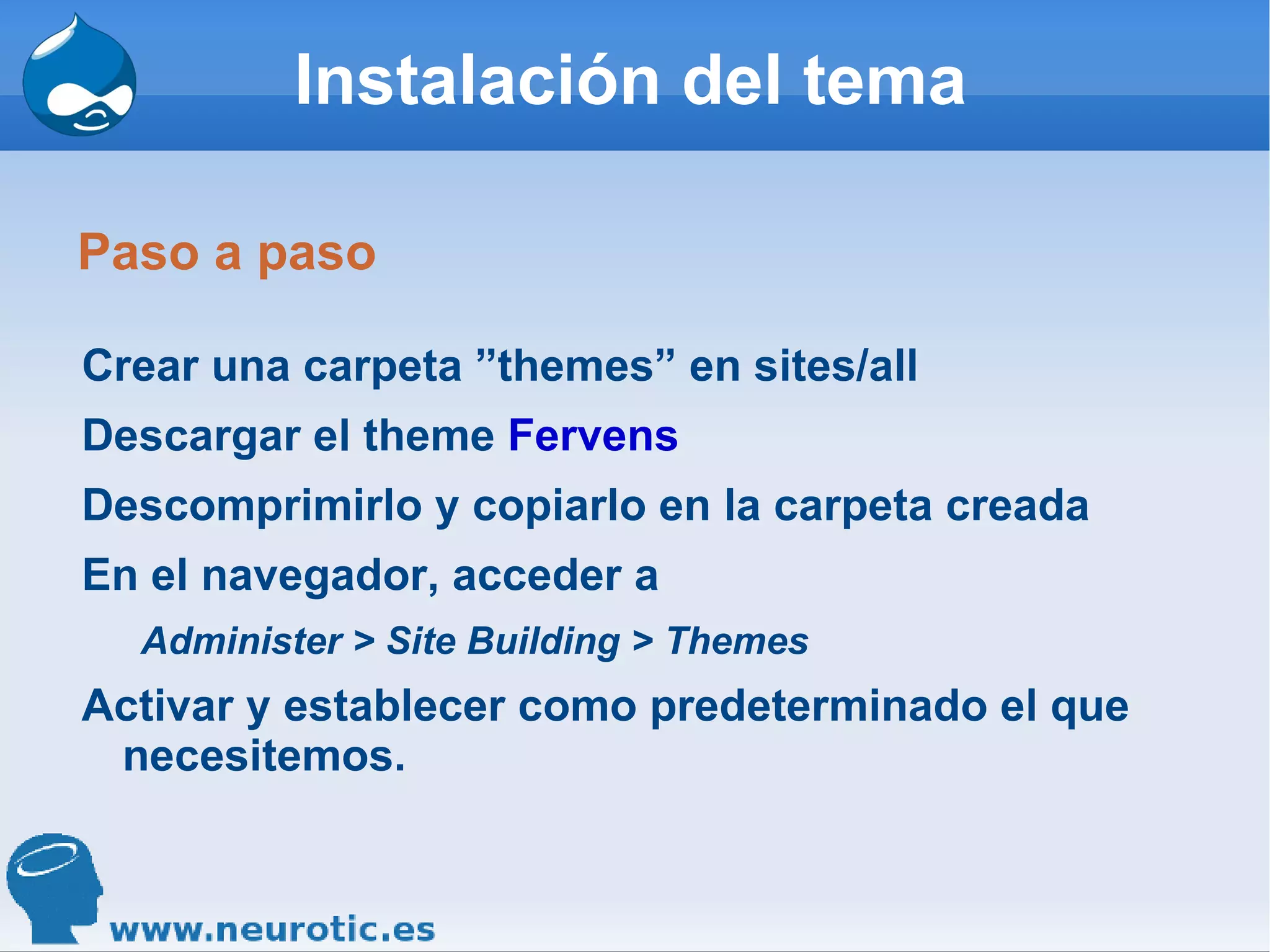 Instalación del tema Paso a paso Crear una carpeta ”themes” en sites/all Descargar el theme  Fervens Descomprimirlo y copiarlo en la carpeta creada En el navegador, acceder a  Administer > Site Building > Themes   Activar y establecer como predeterminado el que necesitemos. 