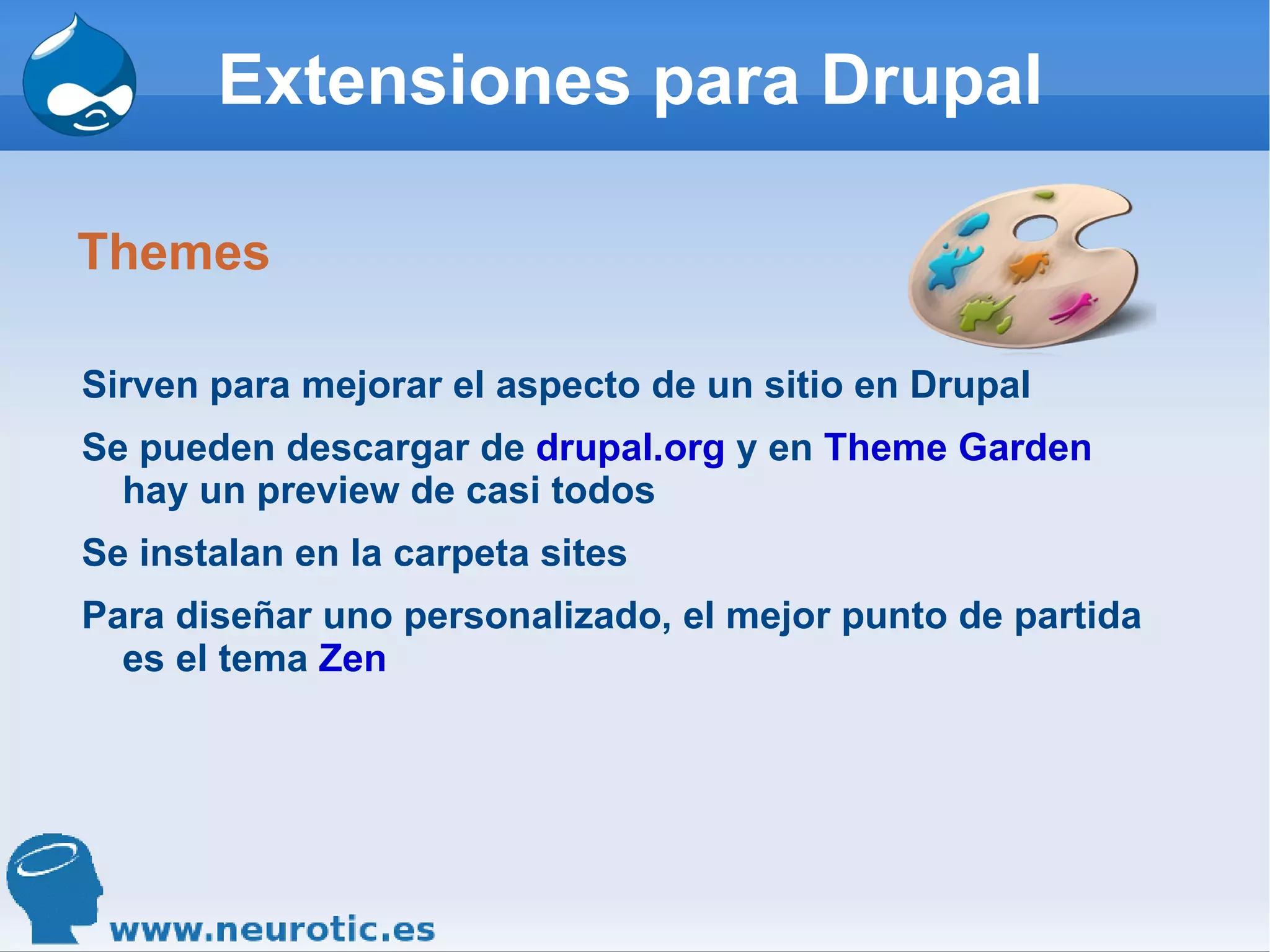 Extensiones para Drupal Themes Sirven para mejorar el aspecto de un sitio en Drupal Se pueden descargar de  drupal.org  y en  Theme Garden  hay un preview de casi todos Se instalan en la carpeta sites Para diseñar uno personalizado, el mejor punto de partida es el tema  Zen 