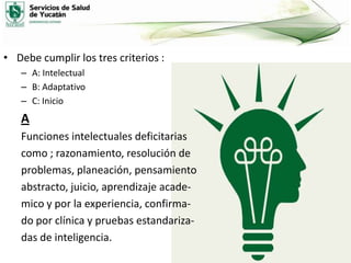 • Debe cumplir los tres criterios :
– A: Intelectual
– B: Adaptativo
– C: Inicio

A
Funciones intelectuales deficitarias
como ; razonamiento, resolución de
problemas, planeación, pensamiento
abstracto, juicio, aprendizaje academico y por la experiencia, confirmado por clínica y pruebas estandarizadas de inteligencia.

 
