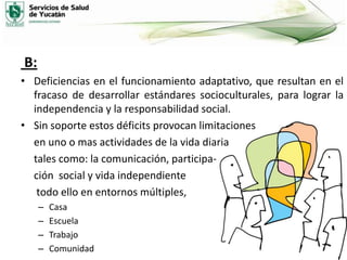 B:
• Deficiencias en el funcionamiento adaptativo, que resultan en el
fracaso de desarrollar estándares socioculturales, para lograr la
independencia y la responsabilidad social.
• Sin soporte estos déficits provocan limitaciones
en uno o mas actividades de la vida diaria
tales como: la comunicación, participación social y vida independiente
todo ello en entornos múltiples,
–
–
–
–

Casa
Escuela
Trabajo
Comunidad

 