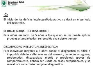 C:
El inicio de los déficits intelectual/adaptativo se dará en el periodo
del desarrollo.
RETRASO GLOBAL DEL DESARROLLO:
Para niños menores de 5 años a los que no se les puede aplicar
pruebas estandarizadas, se reevalúa cada cierto tiempo.
DISCAPACIDAD INTELECTUAL INESPECIFICA:
Para individuos mayores a 5 años donde el diagnostico es difícil o
imposible debido a alteraciones del sensorio, como en la ceguera,
sordomudos, discapacidad motriz o problemas graves de
comportamiento, deberá ser usado en casos excepcionales, y se
reevaluara cada cierto tiempo el diagnostico.

 