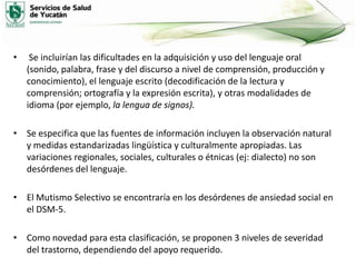 •

Se incluirían las dificultades en la adquisición y uso del lenguaje oral
(sonido, palabra, frase y del discurso a nivel de comprensión, producción y
conocimiento), el lenguaje escrito (decodificación de la lectura y
comprensión; ortografía y la expresión escrita), y otras modalidades de
idioma (por ejemplo, la lengua de signos).

• Se especifica que las fuentes de información incluyen la observación natural
y medidas estandarizadas lingüística y culturalmente apropiadas. Las
variaciones regionales, sociales, culturales o étnicas (ej: dialecto) no son
desórdenes del lenguaje.
• El Mutismo Selectivo se encontraría en los desórdenes de ansiedad social en
el DSM-5.

• Como novedad para esta clasificación, se proponen 3 niveles de severidad
del trastorno, dependiendo del apoyo requerido.

 