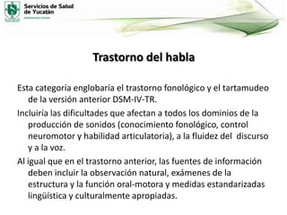 Trastorno del habla
Esta categoría englobaría el trastorno fonológico y el tartamudeo
de la versión anterior DSM-IV-TR.
Incluiría las dificultades que afectan a todos los dominios de la
producción de sonidos (conocimiento fonológico, control
neuromotor y habilidad articulatoria), a la fluidez del discurso
y a la voz.
Al igual que en el trastorno anterior, las fuentes de información
deben incluir la observación natural, exámenes de la
estructura y la función oral-motora y medidas estandarizadas
lingüística y culturalmente apropiadas.

 