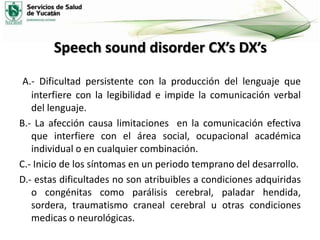 Speech sound disorder CX’s DX’s
A.- Dificultad persistente con la producción del lenguaje que
interfiere con la legibilidad e impide la comunicación verbal
del lenguaje.
B.- La afección causa limitaciones en la comunicación efectiva
que interfiere con el área social, ocupacional académica
individual o en cualquier combinación.
C.- Inicio de los síntomas en un periodo temprano del desarrollo.
D.- estas dificultades no son atribuibles a condiciones adquiridas
o congénitas como parálisis cerebral, paladar hendida,
sordera, traumatismo craneal cerebral u otras condiciones
medicas o neurológicas.

 