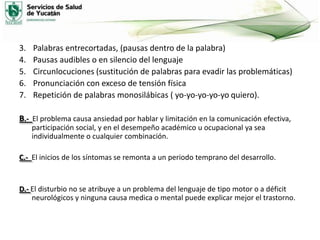 3.
4.
5.
6.
7.

Palabras entrecortadas, (pausas dentro de la palabra)
Pausas audibles o en silencio del lenguaje
Circunlocuciones (sustitución de palabras para evadir las problemáticas)
Pronunciación con exceso de tensión física
Repetición de palabras monosilábicas ( yo-yo-yo-yo-yo quiero).

B.- El problema causa ansiedad por hablar y limitación en la comunicación efectiva,
participación social, y en el desempeño académico u ocupacional ya sea
individualmente o cualquier combinación.
C.- El inicios de los síntomas se remonta a un periodo temprano del desarrollo.

D.- El disturbio no se atribuye a un problema del lenguaje de tipo motor o a déficit
neurológicos y ninguna causa medica o mental puede explicar mejor el trastorno.

 