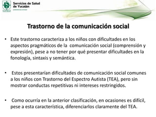 Trastorno de la comunicación social
• Este trastorno caracteriza a los niños con dificultades en los
aspectos pragmáticos de la comunicación social (comprensión y
expresión), pese a no tener por qué presentar dificultades en la
fonología, sintaxis y semántica.
• Estos presentarían dificultades de comunicación social comunes
a los niños con Trastorno del Espectro Autista (TEA), pero sin
mostrar conductas repetitivas ni intereses restringidos.
• Como ocurría en la anterior clasificación, en ocasiones es difícil,
pese a esta característica, diferenciarlos claramente del TEA.

 