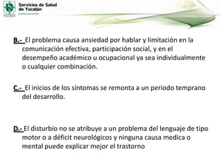 B.- El problema causa ansiedad por hablar y limitación en la
comunicación efectiva, participación social, y en el
desempeño académico u ocupacional ya sea individualmente
o cualquier combinación.
C.- El inicios de los síntomas se remonta a un periodo temprano
del desarrollo.

D.- El disturbio no se atribuye a un problema del lenguaje de tipo
motor o a déficit neurológicos y ninguna causa medica o
mental puede explicar mejor el trastorno

 