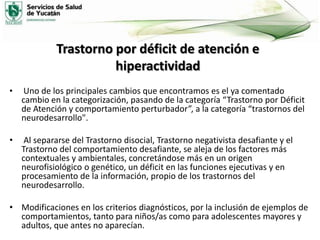 Trastorno por déficit de atención e
hiperactividad
•

Uno de los principales cambios que encontramos es el ya comentado
cambio en la categorización, pasando de la categoría “Trastorno por Déficit
de Atención y comportamiento perturbador”, a la categoría “trastornos del
neurodesarrollo".

•

Al separarse del Trastorno disocial, Trastorno negativista desafiante y el
Trastorno del comportamiento desafiante, se aleja de los factores más
contextuales y ambientales, concretándose más en un origen
neurofisiológico o genético, un déficit en las funciones ejecutivas y en
procesamiento de la información, propio de los trastornos del
neurodesarrollo.

• Modificaciones en los criterios diagnósticos, por la inclusión de ejemplos de
comportamientos, tanto para niños/as como para adolescentes mayores y
adultos, que antes no aparecían.

 