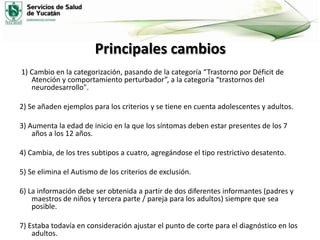 Principales cambios
1) Cambio en la categorización, pasando de la categoría “Trastorno por Déficit de
Atención y comportamiento perturbador”, a la categoría “trastornos del
neurodesarrollo".
2) Se añaden ejemplos para los criterios y se tiene en cuenta adolescentes y adultos.
3) Aumenta la edad de inicio en la que los síntomas deben estar presentes de los 7
años a los 12 años.
4) Cambia, de los tres subtipos a cuatro, agregándose el tipo restrictivo desatento.
5) Se elimina el Autismo de los criterios de exclusión.
6) La información debe ser obtenida a partir de dos diferentes informantes (padres y
maestros de niños y tercera parte / pareja para los adultos) siempre que sea
posible.
7) Estaba todavía en consideración ajustar el punto de corte para el diagnóstico en los
adultos.

 