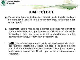 TDAH CX’s DX’s
A.- Patrón persistente de inatención, hiperactividad e impulsividad que

interfiere con el desarrollo y el funcionamiento, caracterizado por
ya sea 1 y/o 2.
1. Inatencion: Seis o mas de los síntomas siguientes han persistido
por al menos 6 meses al grado de ser inconsistente con el nivel de
desarrollo y hace un impacto negativo directamente en las
actividades sociales, académicas u ocupacionales.

•

NOTA: Los síntomas no son una manifestación de comportamiento
oposicionista, desafiante u hostil, tampoco lo es debido a una
dificultad por entender las instrucciones o la meta, (para adultos y
adolescentes mayores de 17 años por lo menos 5 sintomas se
requieren.

 