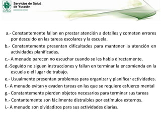 a.- Constantemente fallan en prestar atención a detalles y cometen errores
por descuido en las tareas escolares y la escuela.
b.- Constantemente presentan dificultades para mantener la atención en
actividades planificadas.
c.- A menudo parecen no escuchar cuando se les habla directamente.
d.-Seguido no siguen instrucciones y fallan en terminar la encomienda en la
escuela o el lugar de trabajo.
e.- Usualmente presentan problemas para organizar y planificar actividades.
f.- A menudo evitan y evaden tareas en las que se requiere esfuerzo mental
g.- Constantemente pierden objetos necesarios para terminar sus tareas
h.- Contantemente son fácilmente distraibles por estímulos externos.
i.- A menudo son olvidadizos para sus actividades diarias.

 
