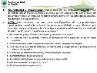 1.

•

hiperactividad e impulsividad: Seis o mas de los síntomas siguientes han
persistido por al menos 6 meses al grado de ser inconsistente con el nivel de
desarrollo y hace un impacto negativo directamente en las actividades sociales,
académicas u ocupacionales.
NOTA: Los síntomas no son una manifestación de comportamiento
oposicionista, desafiante u hostil, tampoco lo es debido a una dificultad por
entender las instrucciones o la meta, (para adultos y adolescentes mayores de
17 años por lo menos 5 síntomas se requieren.
a.- Usualmente golpea el suelo con los pies y se mueve en el asiento.
b.- A menudo deja el asiento cuando el comportamiento esperado es permanecer
sentado.
c.- Constantemente corre o trepa en situaciones que es inapropiado hacerlo
d.- A menudo no es capaz de participar en actividades o juegos donde la participación en
silencio es requerida.
e.- A menudo se encuentra con prisa, como llevado por un motor
f.- Constantemente habla en exceso
g.- Responde antes de que terminen de realizarle la pregunta
h.- A menudo no puede esperar su turno.
i.- Usualmente Interrumpe a otros.

 